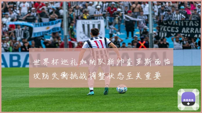 世界杯巡礼加纳队新帅奎罗斯面临攻防失衡挑战调整状态至关重要